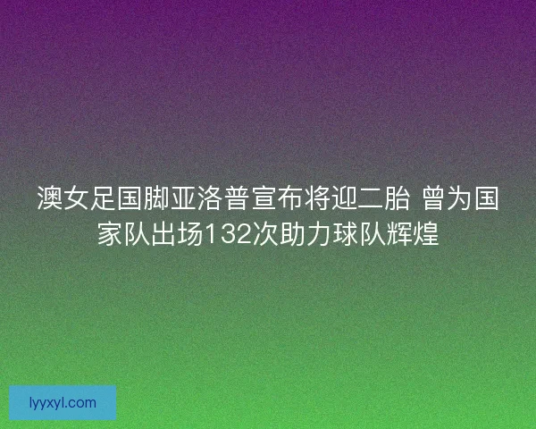 澳女足国脚亚洛普宣布将迎二胎 曾为国家队出场132次助力球队辉煌