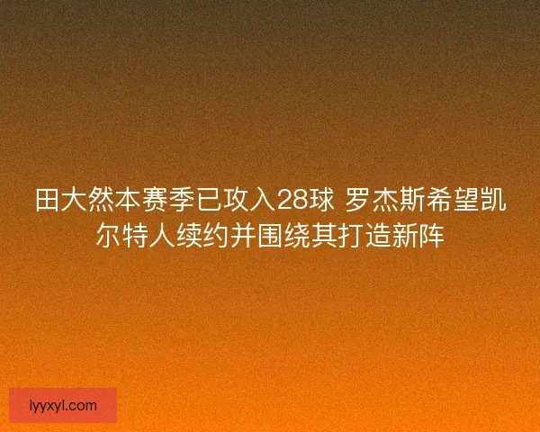 田大然本赛季已攻入28球 罗杰斯希望凯尔特人续约并围绕其打造新阵