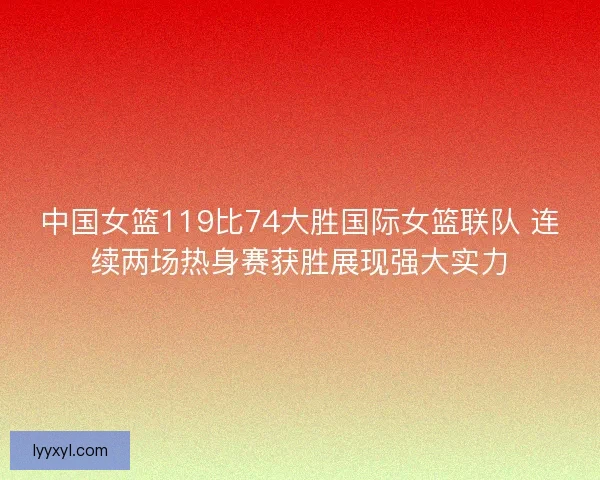 中国女篮119比74大胜国际女篮联队 连续两场热身赛获胜展现强大实力