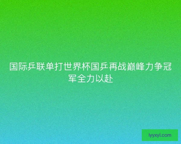 国际乒联单打世界杯国乒再战巅峰力争冠军全力以赴