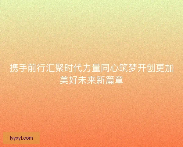 携手前行汇聚时代力量同心筑梦开创更加美好未来新篇章