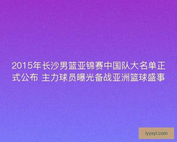2015年长沙男篮亚锦赛中国队大名单正式公布 主力球员曝光备战亚洲篮球盛事