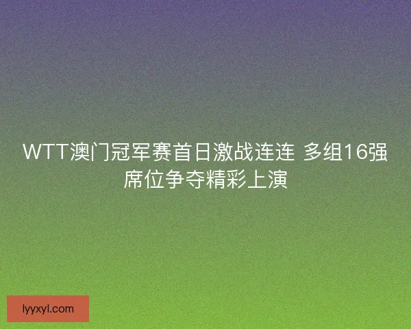 WTT澳门冠军赛首日激战连连 多组16强席位争夺精彩上演