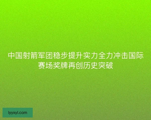 中国射箭军团稳步提升实力全力冲击国际赛场奖牌再创历史突破
