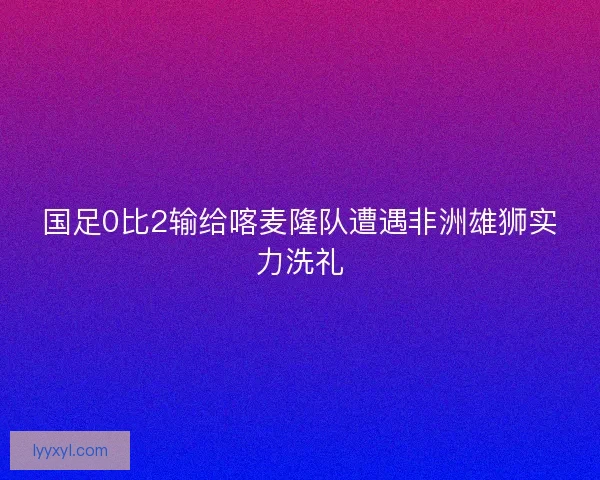 国足0比2输给喀麦隆队遭遇非洲雄狮实力洗礼