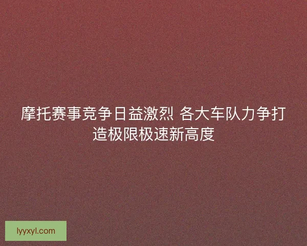摩托赛事竞争日益激烈 各大车队力争打造极限极速新高度