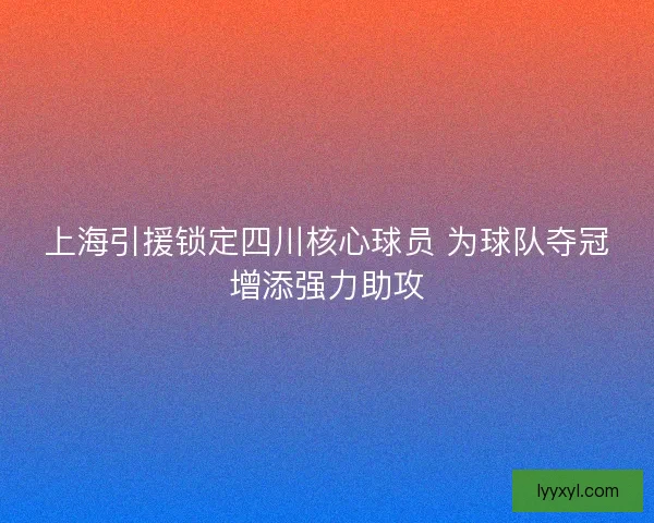 上海引援锁定四川核心球员 为球队夺冠增添强力助攻